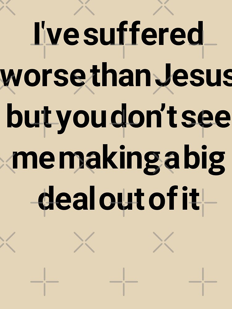 I've suffered worse than Jesus but you don't see me making a big deal out of it by brodolo